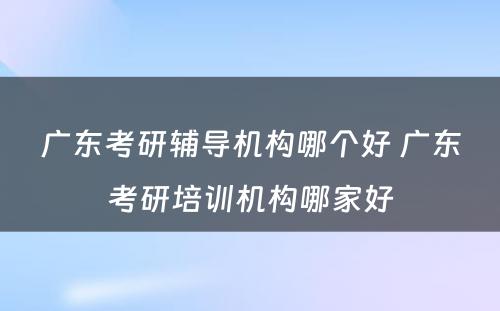 广东考研辅导机构哪个好 广东考研培训机构哪家好