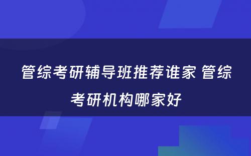 管综考研辅导班推荐谁家 管综考研机构哪家好