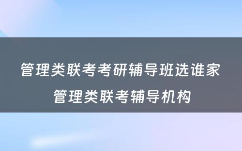 管理类联考考研辅导班选谁家 管理类联考辅导机构