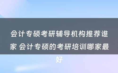 会计专硕考研辅导机构推荐谁家 会计专硕的考研培训哪家最好