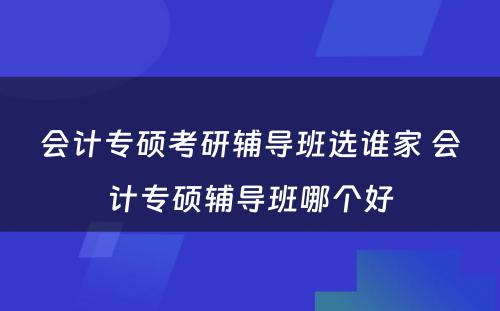 会计专硕考研辅导班选谁家 会计专硕辅导班哪个好