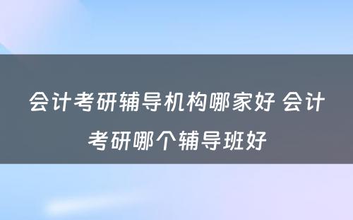 会计考研辅导机构哪家好 会计考研哪个辅导班好