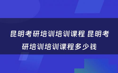 昆明考研培训培训课程 昆明考研培训培训课程多少钱