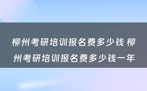 柳州考研培训报名费多少钱 柳州考研培训报名费多少钱一年