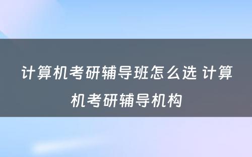 计算机考研辅导班怎么选 计算机考研辅导机构