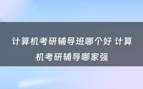 计算机考研辅导班哪个好 计算机考研辅导哪家强