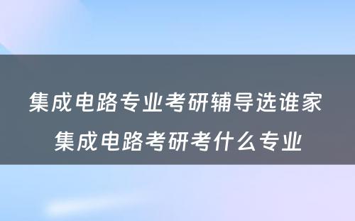 集成电路专业考研辅导选谁家 集成电路考研考什么专业