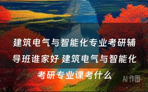 建筑电气与智能化专业考研辅导班谁家好 建筑电气与智能化考研专业课考什么