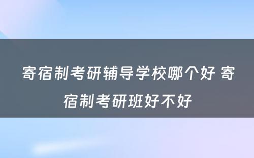 寄宿制考研辅导学校哪个好 寄宿制考研班好不好