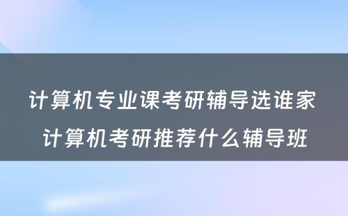 计算机专业课考研辅导选谁家 计算机考研推荐什么辅导班