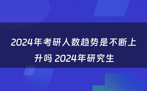 2024年考研人数趋势是不断上升吗 2024年研究生