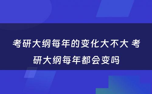 考研大纲每年的变化大不大 考研大纲每年都会变吗