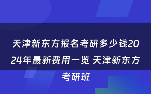 天津新东方报名考研多少钱2024年最新费用一览 天津新东方考研班