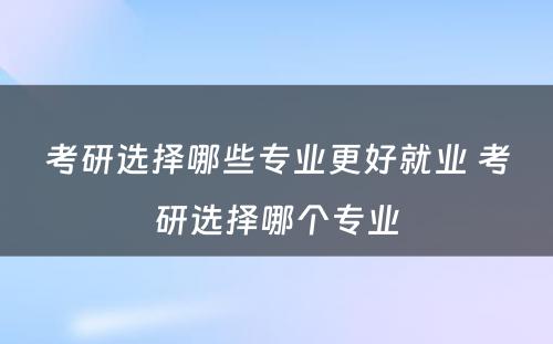 考研选择哪些专业更好就业 考研选择哪个专业