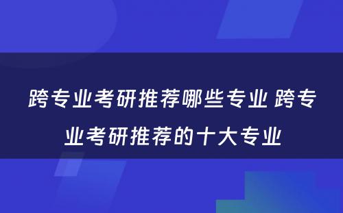 跨专业考研推荐哪些专业 跨专业考研推荐的十大专业