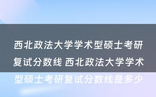 西北政法大学学术型硕士考研复试分数线 西北政法大学学术型硕士考研复试分数线是多少