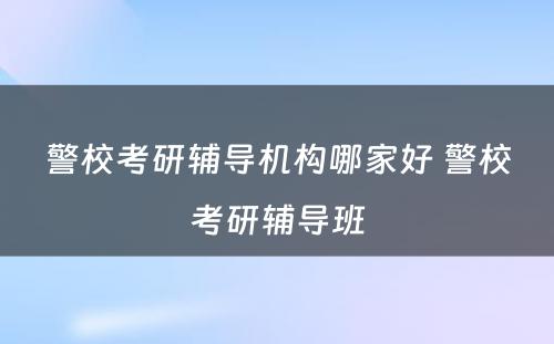 警校考研辅导机构哪家好 警校考研辅导班