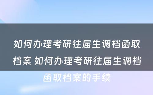 如何办理考研往届生调档函取档案 如何办理考研往届生调档函取档案的手续