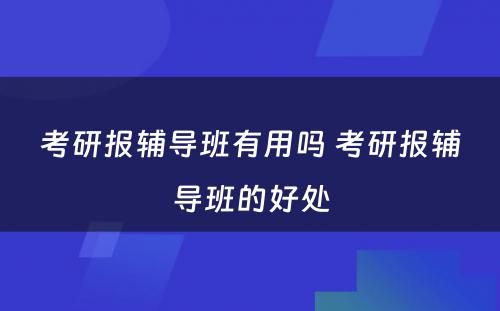 考研报辅导班有用吗 考研报辅导班的好处