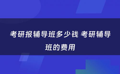 考研报辅导班多少钱 考研辅导班的费用