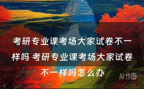 考研专业课考场大家试卷不一样吗 考研专业课考场大家试卷不一样吗怎么办