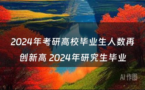 2024年考研高校毕业生人数再创新高 2024年研究生毕业