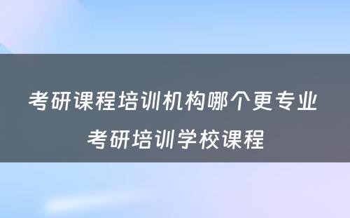 考研课程培训机构哪个更专业 考研培训学校课程