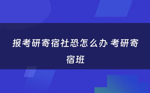 报考研寄宿社恐怎么办 考研寄宿班