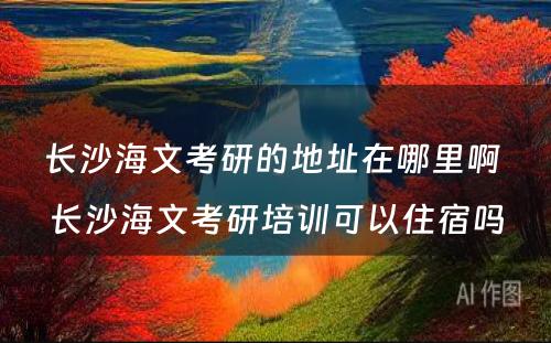 长沙海文考研的地址在哪里啊 长沙海文考研培训可以住宿吗