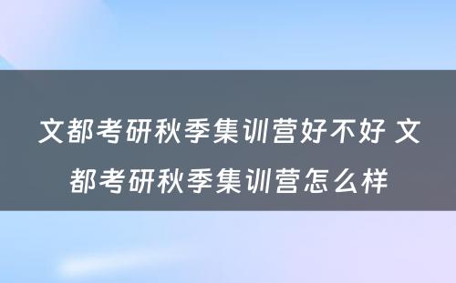 文都考研秋季集训营好不好 文都考研秋季集训营怎么样