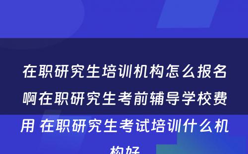 在职研究生培训机构怎么报名啊在职研究生考前辅导学校费用 在职研究生考试培训什么机构好