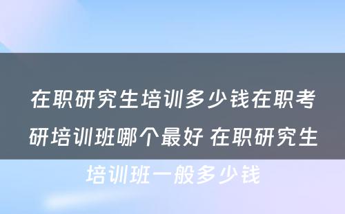 在职研究生培训多少钱在职考研培训班哪个最好 在职研究生培训班一般多少钱