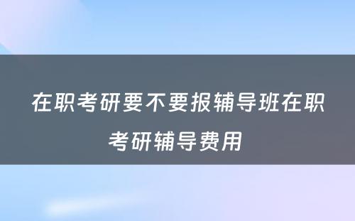 在职考研要不要报辅导班在职考研辅导费用 