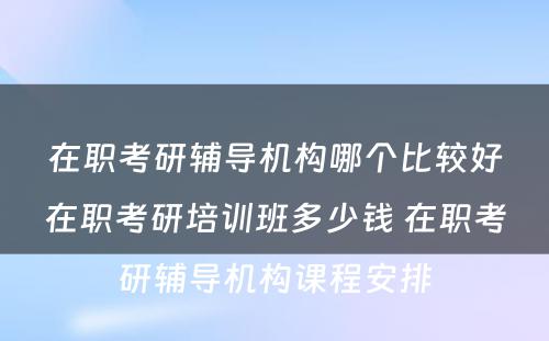 在职考研辅导机构哪个比较好在职考研培训班多少钱 在职考研辅导机构课程安排