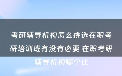 考研辅导机构怎么挑选在职考研培训班有没有必要 在职考研辅导机构哪个比