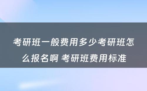 考研班一般费用多少考研班怎么报名啊 考研班费用标准