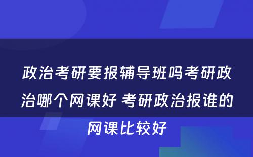 政治考研要报辅导班吗考研政治哪个网课好 考研政治报谁的网课比较好