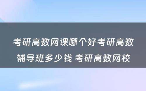 考研高数网课哪个好考研高数辅导班多少钱 考研高数网校