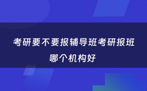 考研要不要报辅导班考研报班哪个机构好 