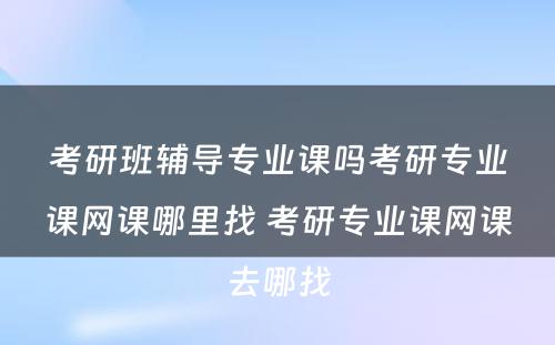 考研班辅导专业课吗考研专业课网课哪里找 考研专业课网课去哪找