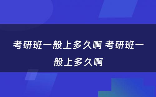 考研班一般上多久啊 考研班一般上多久啊