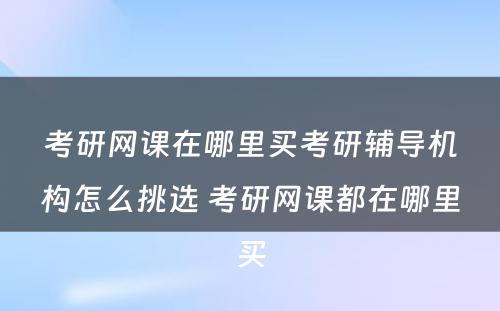 考研网课在哪里买考研辅导机构怎么挑选 考研网课都在哪里买