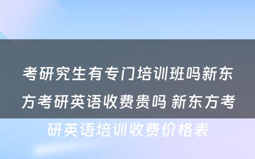 考研究生有专门培训班吗新东方考研英语收费贵吗 新东方考研英语培训收费价格表