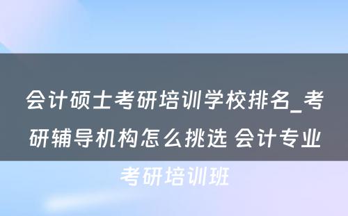 会计硕士考研培训学校排名_考研辅导机构怎么挑选 会计专业考研培训班