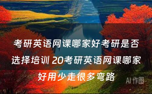 考研英语网课哪家好考研是否选择培训 20考研英语网课哪家好用少走很多弯路