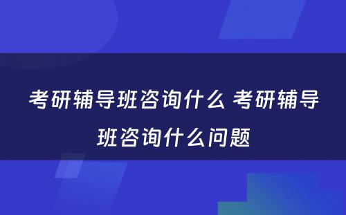 考研辅导班咨询什么 考研辅导班咨询什么问题