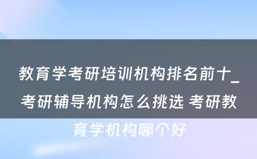 教育学考研培训机构排名前十_考研辅导机构怎么挑选 考研教育学机构哪个好