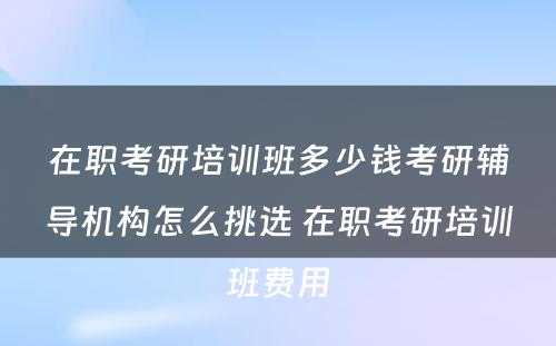 在职考研培训班多少钱考研辅导机构怎么挑选 在职考研培训班费用