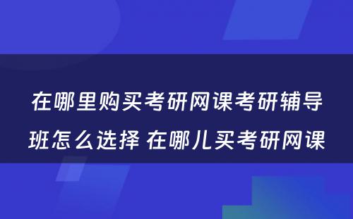 在哪里购买考研网课考研辅导班怎么选择 在哪儿买考研网课