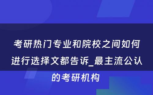 考研热门专业和院校之间如何进行选择文都告诉_最主流公认的考研机构 